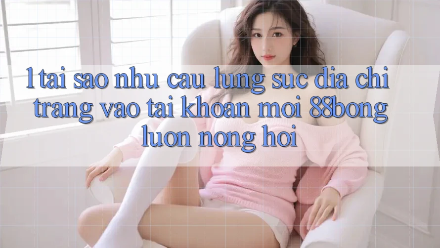 1. Tại Sao Nhu Cầu Lùng sục Địa chỉ trang Vào tài khoản Mới 88bong Luôn Nóng Hổi?
