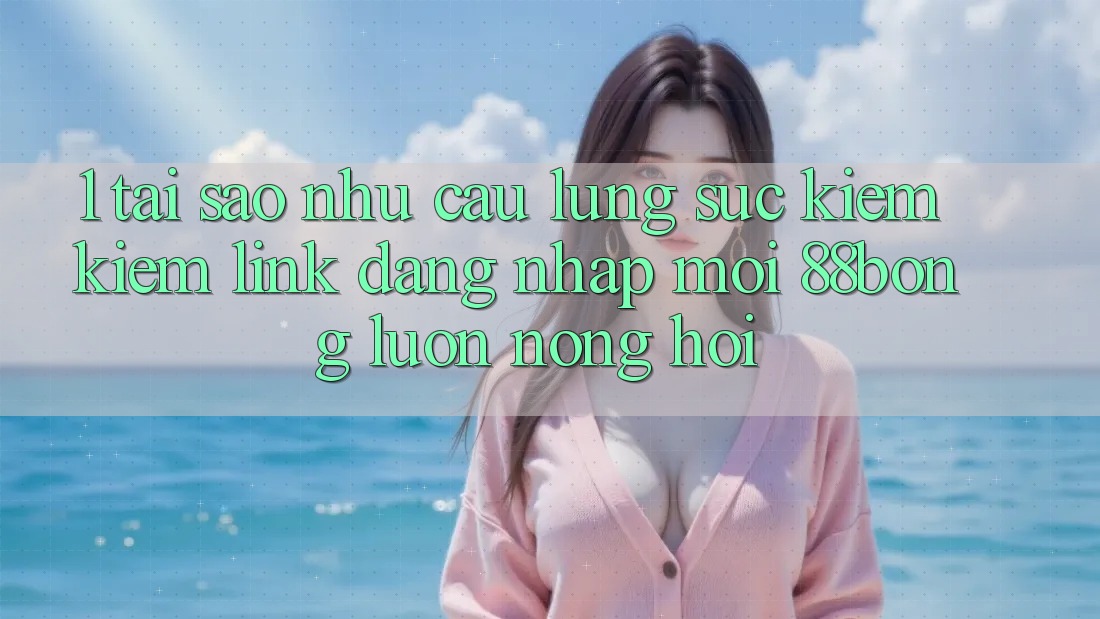 1. Tại Sao Nhu Cầu Lùng sục kiếm Kiếm Link Đăng Nhập Mới 88bong Luôn Nóng Hổi?