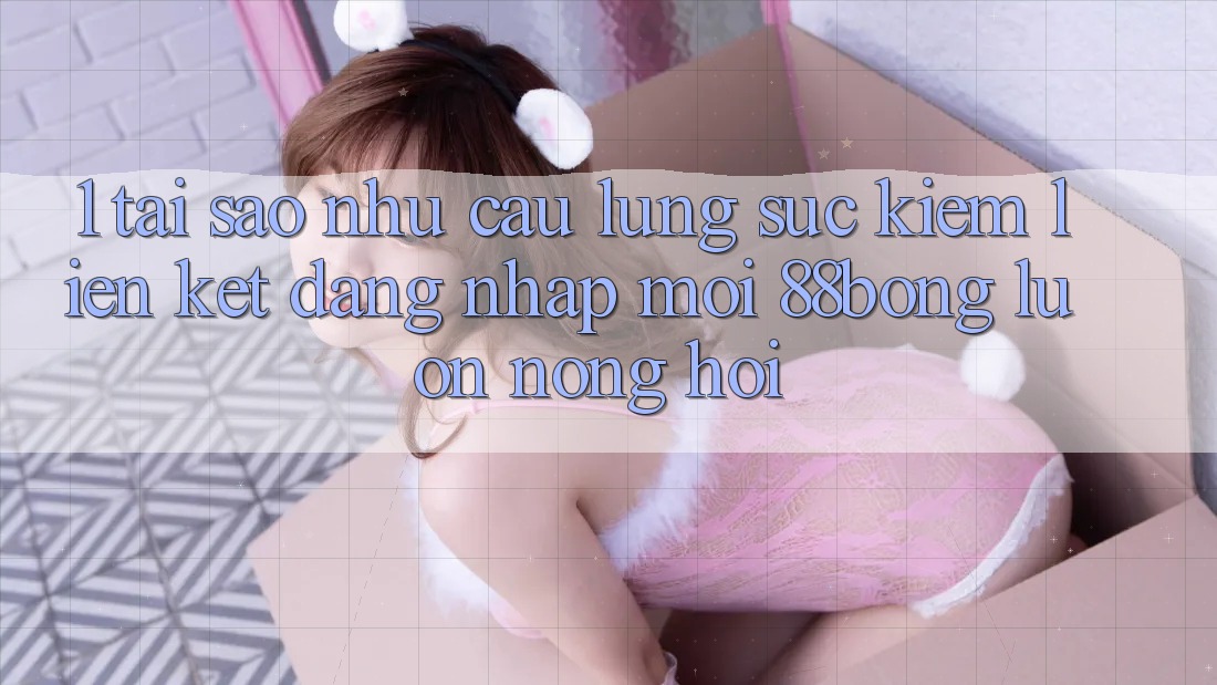 1. Tại Sao Nhu Cầu Lùng sục Kiếm Liên kết Đăng Nhập Mới 88bong Luôn Nóng Hổi?