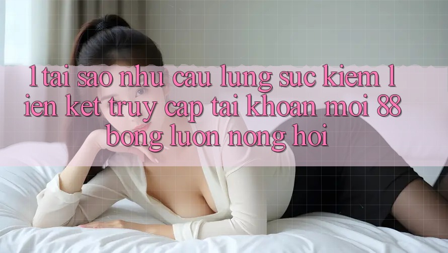 1. Tại Sao Nhu Cầu Lùng sục Kiếm Liên kết Truy cập tài khoản Mới 88bong Luôn Nóng Hổi?