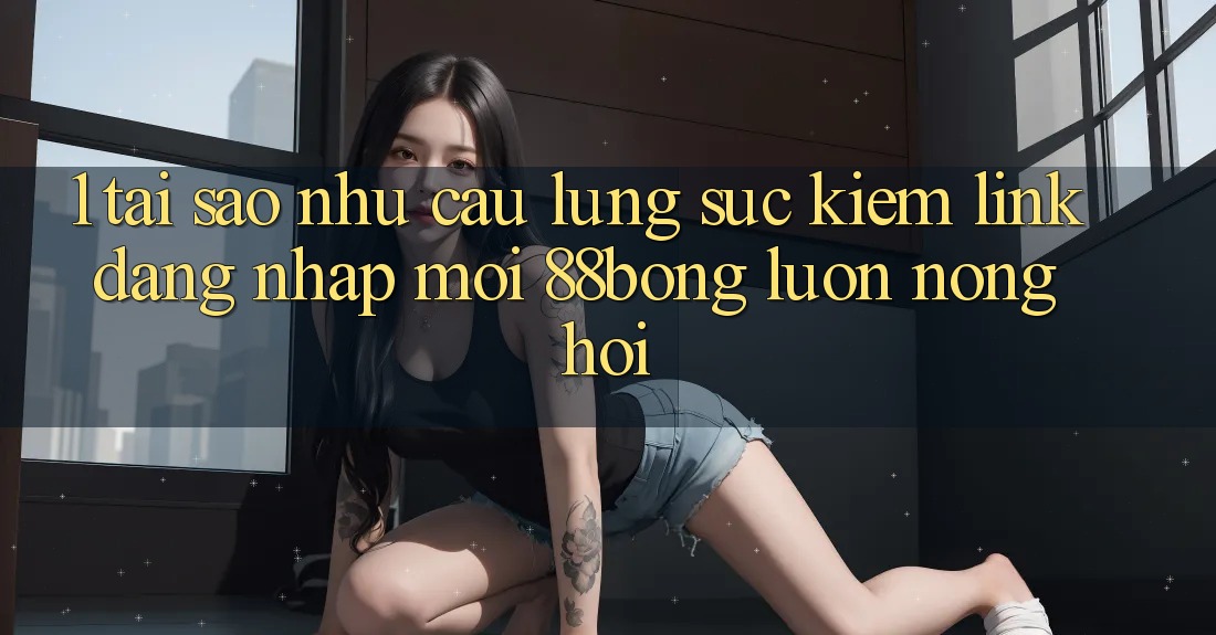 1. Tại Sao Nhu Cầu Lùng sục Kiếm Link Đăng Nhập Mới 88bong Luôn Nóng Hổi?