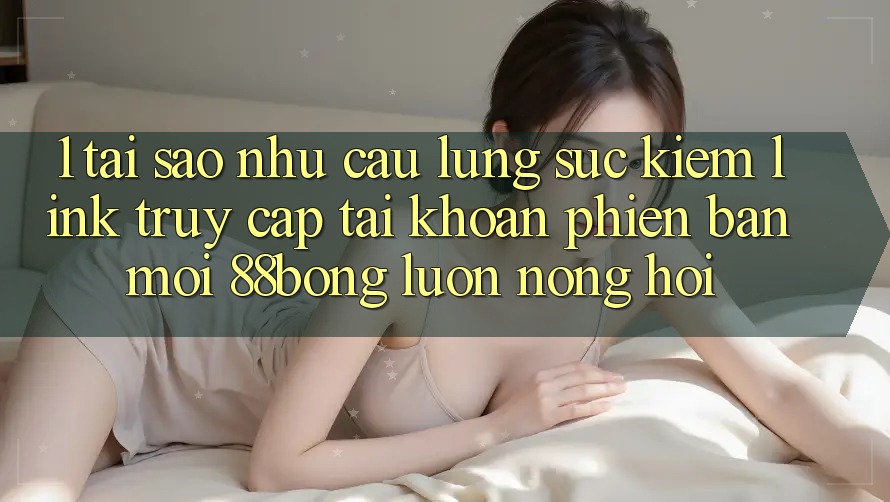 1. Tại Sao Nhu Cầu Lùng sục Kiếm Link Truy cập tài khoản Phiên bản mới 88bong Luôn Nóng Hổi?