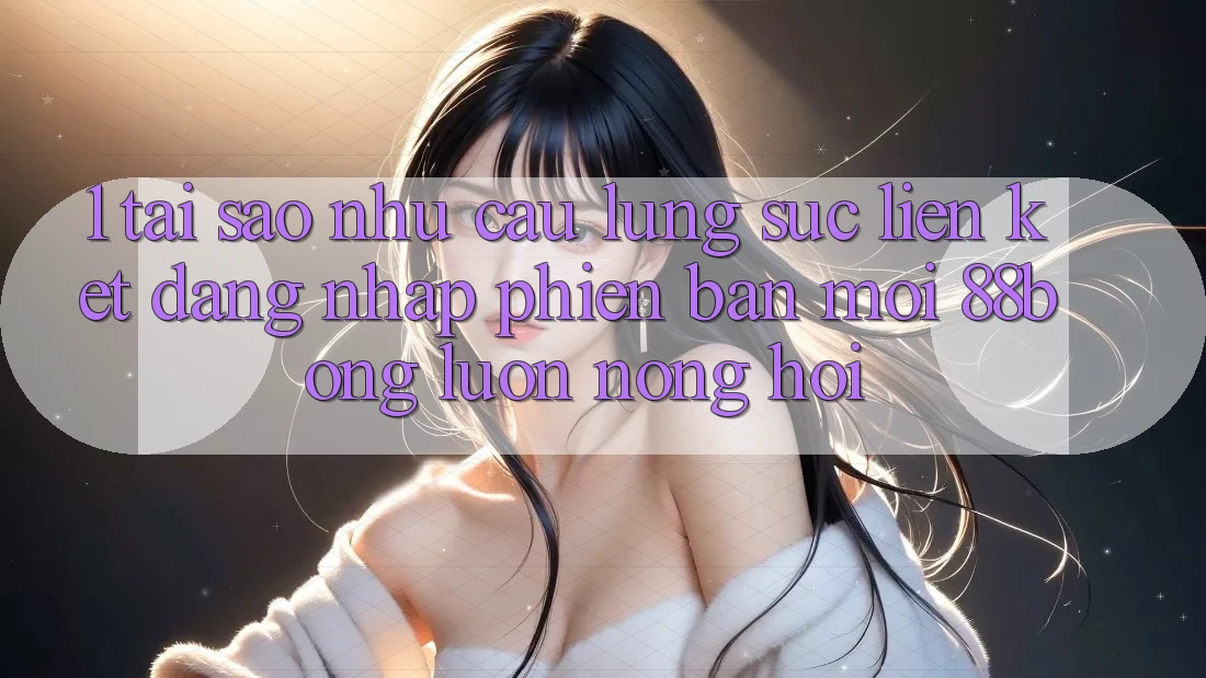1. Tại Sao Nhu Cầu Lùng sục Liên kết Đăng Nhập Phiên bản mới 88bong Luôn Nóng Hổi?