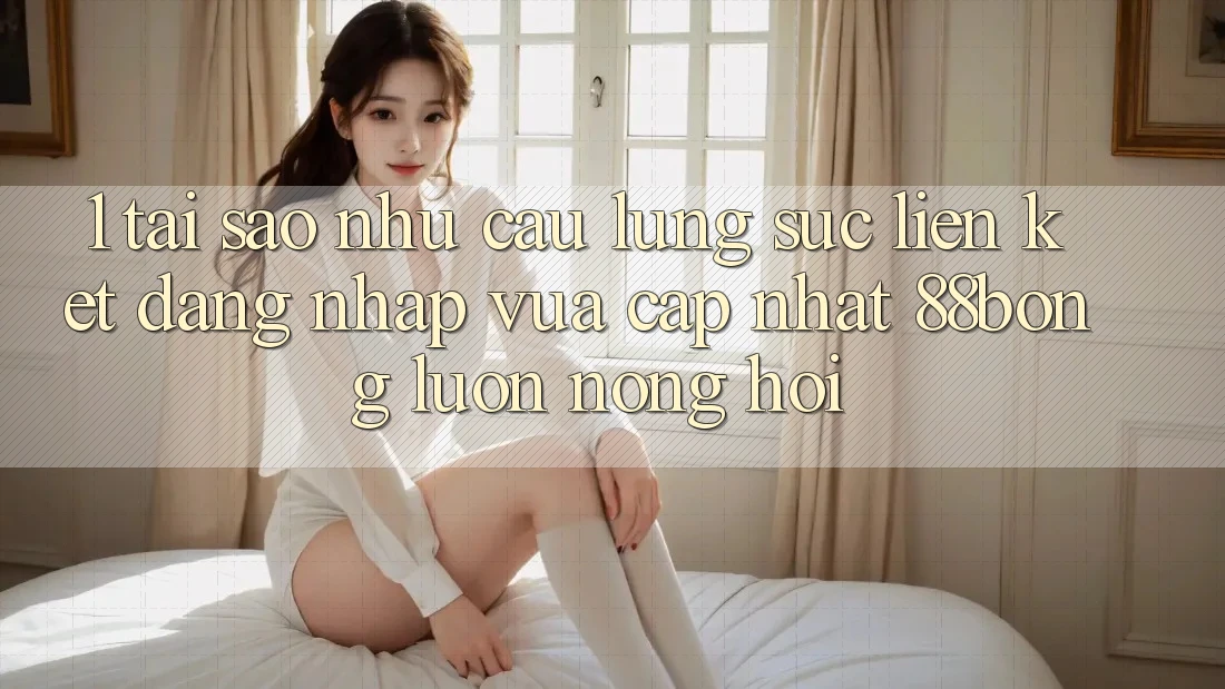 1. Tại Sao Nhu Cầu Lùng sục Liên kết Đăng Nhập Vừa cập nhật 88bong Luôn Nóng Hổi?