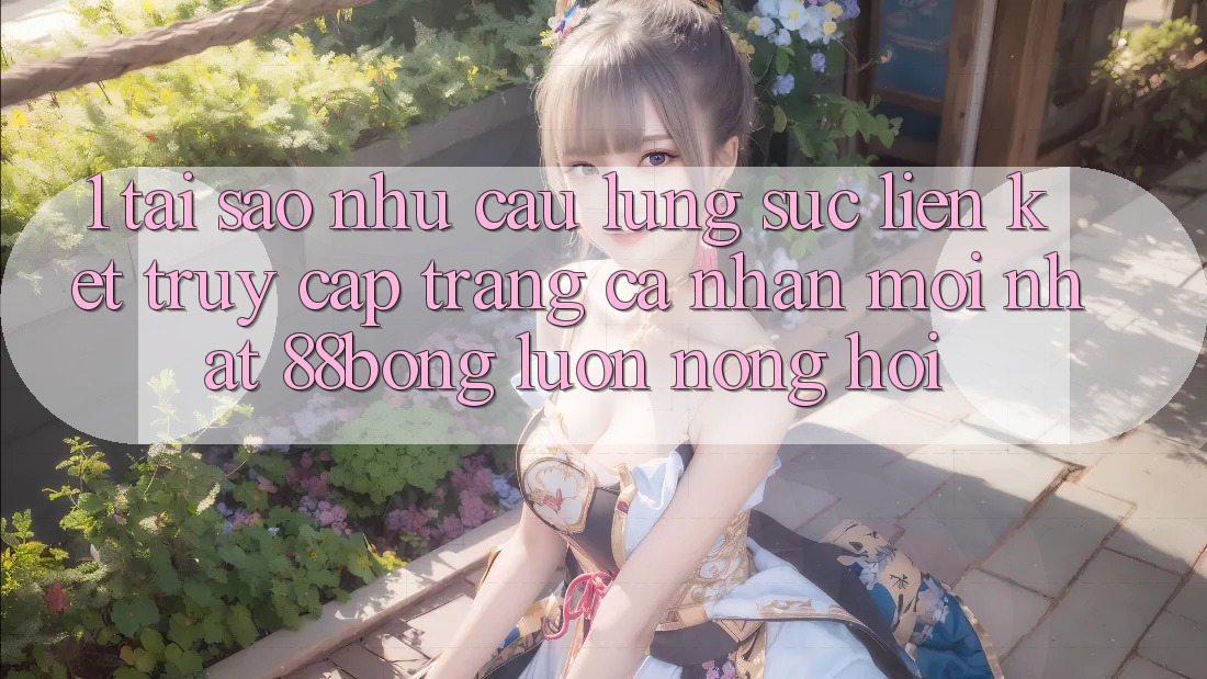1. Tại Sao Nhu Cầu Lùng sục Liên kết Truy cập trang cá nhân Mới nhất 88bong Luôn Nóng Hổi?