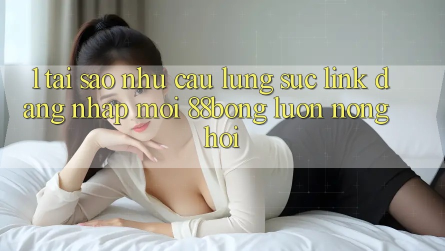 1. Tại Sao Nhu Cầu Lùng sục Link Đăng Nhập Mới 88bong Luôn Nóng Hổi?