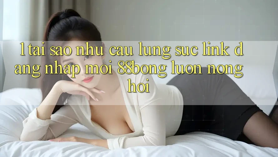 1. Tại Sao Nhu Cầu Lùng sục Link Đăng Nhập Mới 88bong Luôn Nóng Hổi?
