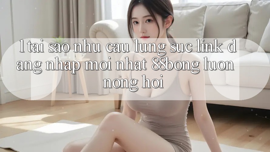 1. Tại Sao Nhu Cầu Lùng sục Link Đăng Nhập Mới nhất 88bong Luôn Nóng Hổi?