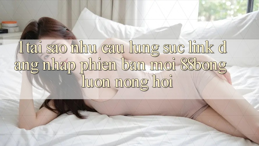 1. Tại Sao Nhu Cầu Lùng sục Link Đăng Nhập Phiên bản mới 88bong Luôn Nóng Hổi?