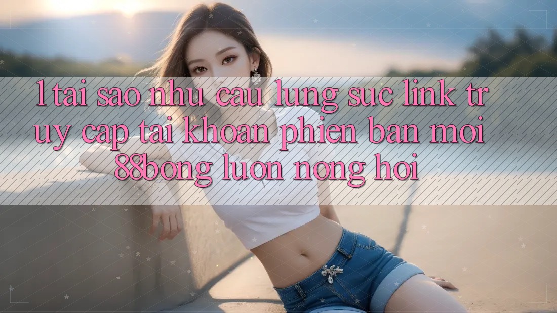 1. Tại Sao Nhu Cầu Lùng sục Link Truy cập tài khoản Phiên bản mới 88bong Luôn Nóng Hổi?