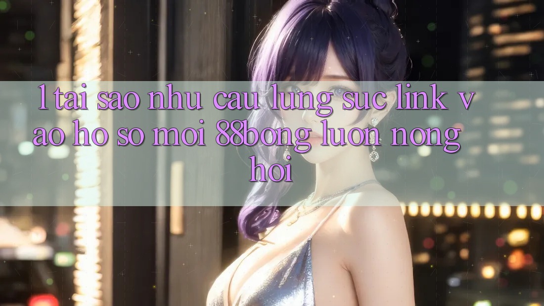 1. Tại Sao Nhu Cầu Lùng sục Link Vào hồ sơ Mới 88bong Luôn Nóng Hổi?