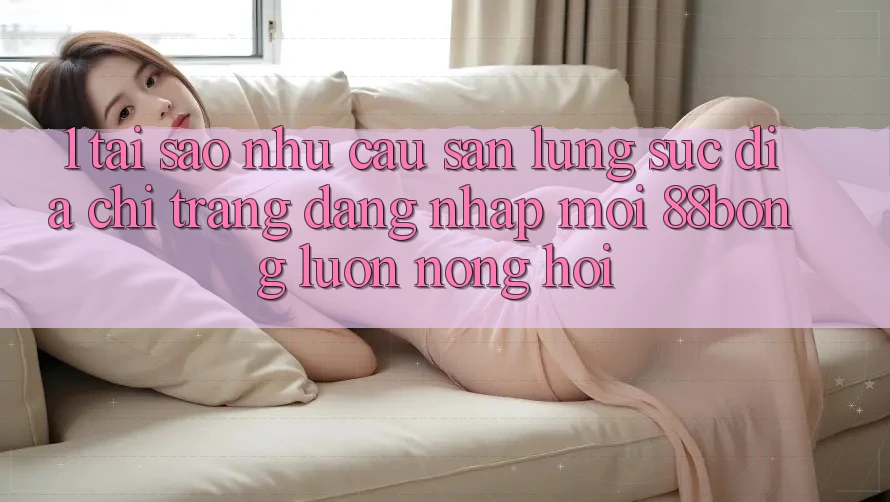1. Tại Sao Nhu Cầu Săn lùng sục Địa chỉ trang Đăng Nhập Mới 88bong Luôn Nóng Hổi?