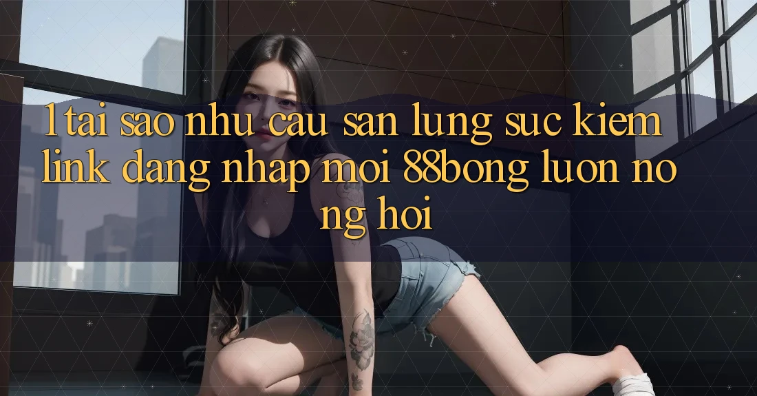 1. Tại Sao Nhu Cầu Săn lùng sục Kiếm Link Đăng nhập Mới 88bong Luôn Nóng Hổi?