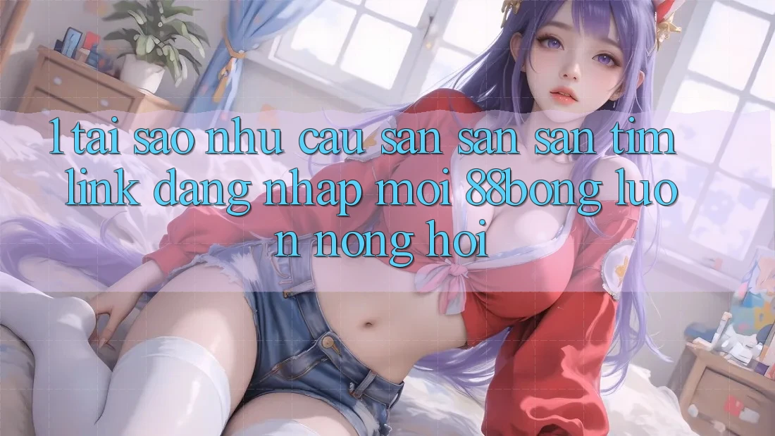 1. Tại Sao Nhu Cầu Săn săn săn tìm Link Đăng Nhập Mới 88bong Luôn Nóng Hổi?
