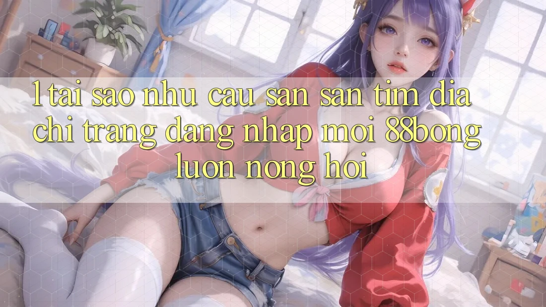 1. Tại Sao Nhu Cầu Săn săn tìm Địa chỉ trang Đăng Nhập Mới 88bong Luôn Nóng Hổi?