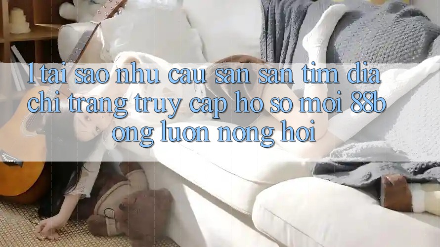 1. Tại Sao Nhu Cầu Săn săn tìm Địa chỉ trang Truy cập hồ sơ Mới 88bong Luôn Nóng Hổi?