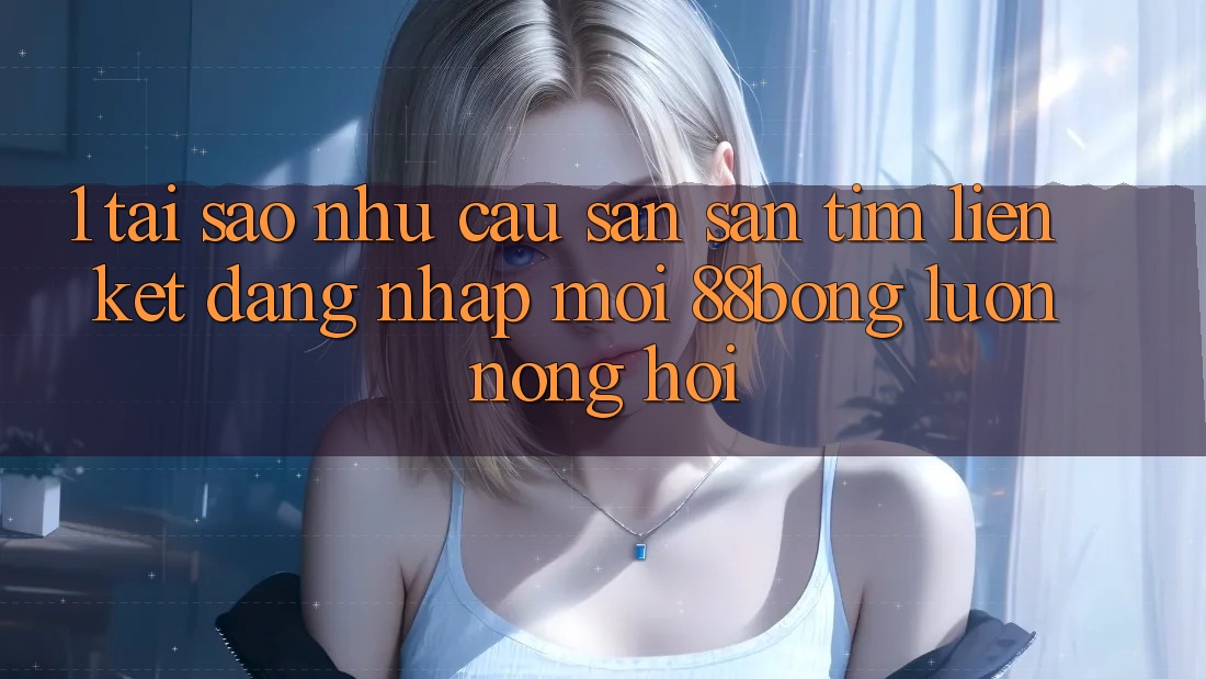 1. Tại Sao Nhu Cầu Săn săn tìm Liên kết Đăng Nhập Mới 88bong Luôn Nóng Hổi?