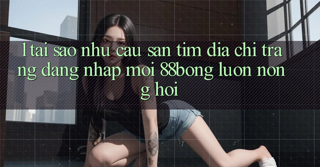1. Tại Sao Nhu Cầu Săn tìm Địa chỉ trang Đăng Nhập Mới 88bong Luôn Nóng Hổi?