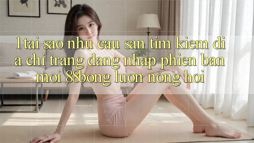 1. Tại Sao Nhu Cầu Săn tìm Kiếm Địa chỉ trang Đăng Nhập Phiên bản mới 88bong Luôn Nóng Hổi?