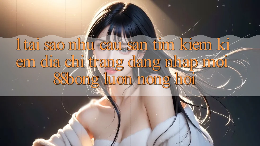 1. Tại Sao Nhu Cầu Săn tìm kiếm Kiếm Địa chỉ trang Đăng Nhập Mới 88bong Luôn Nóng Hổi? 1. Tại Sao Nhu Cầu Săn tìm kiếm Kiếm Địa chỉ trang Đăng Nhập Mới 88bong Luôn Nóng Hổi?