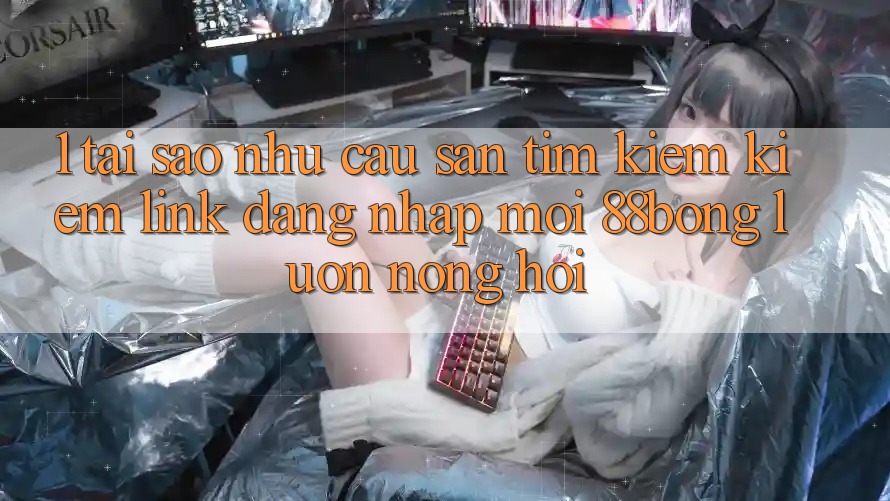 1. Tại Sao Nhu Cầu Săn tìm kiếm Kiếm Link Đăng nhập Mới 88bong Luôn Nóng Hổi?