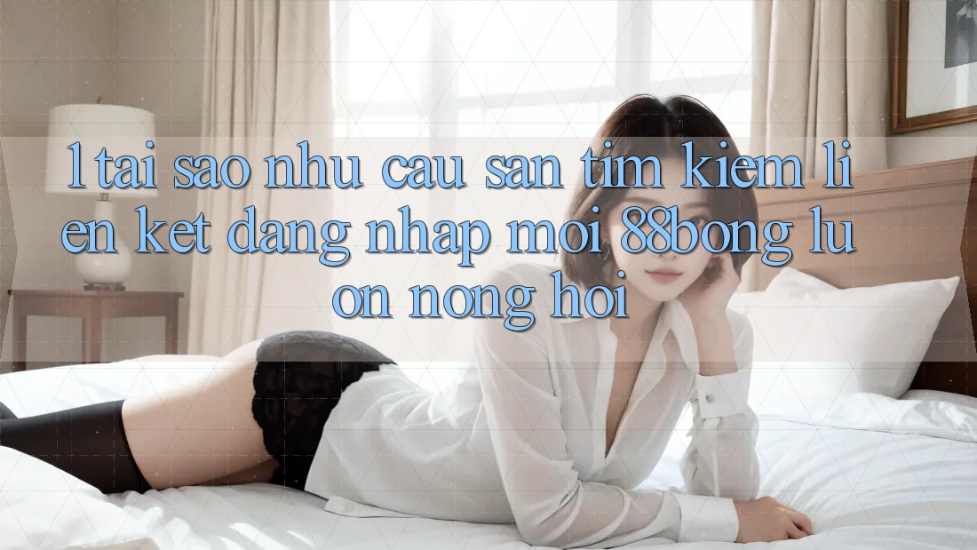 1. Tại Sao Nhu Cầu Săn tìm kiếm Liên kết Đăng Nhập Mới 88bong Luôn Nóng Hổi? 1. Tại Sao Nhu Cầu Săn tìm kiếm Liên kết Đăng Nhập Mới 88bong Luôn Nóng Hổi?