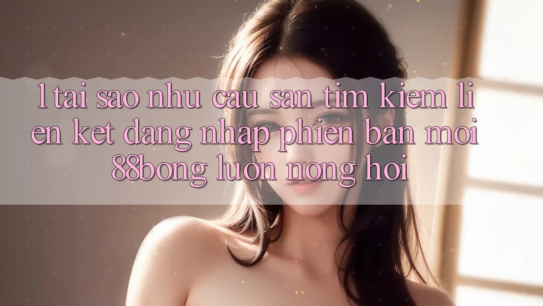 1. Tại Sao Nhu Cầu Săn tìm Kiếm Liên kết Đăng Nhập Phiên bản mới 88bong Luôn Nóng Hổi?