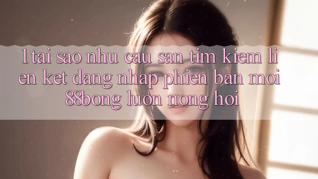 1. Tại Sao Nhu Cầu Săn tìm Kiếm Liên kết Đăng Nhập Phiên bản mới 88bong Luôn Nóng Hổi?