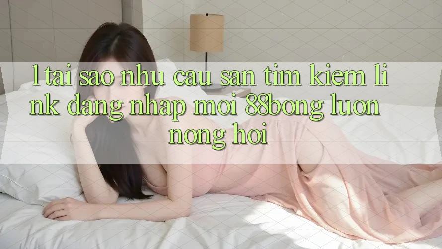 1. Tại Sao Nhu Cầu Săn tìm Kiếm Link Đăng Nhập Mới 88bong Luôn Nóng Hổi?