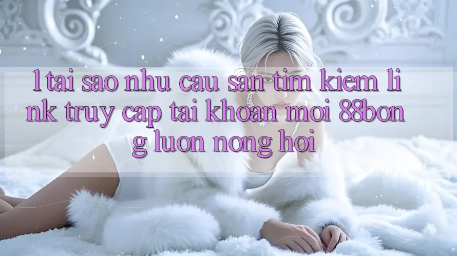 1. Tại Sao Nhu Cầu Săn tìm Kiếm Link Truy cập tài khoản Mới 88bong Luôn Nóng Hổi?