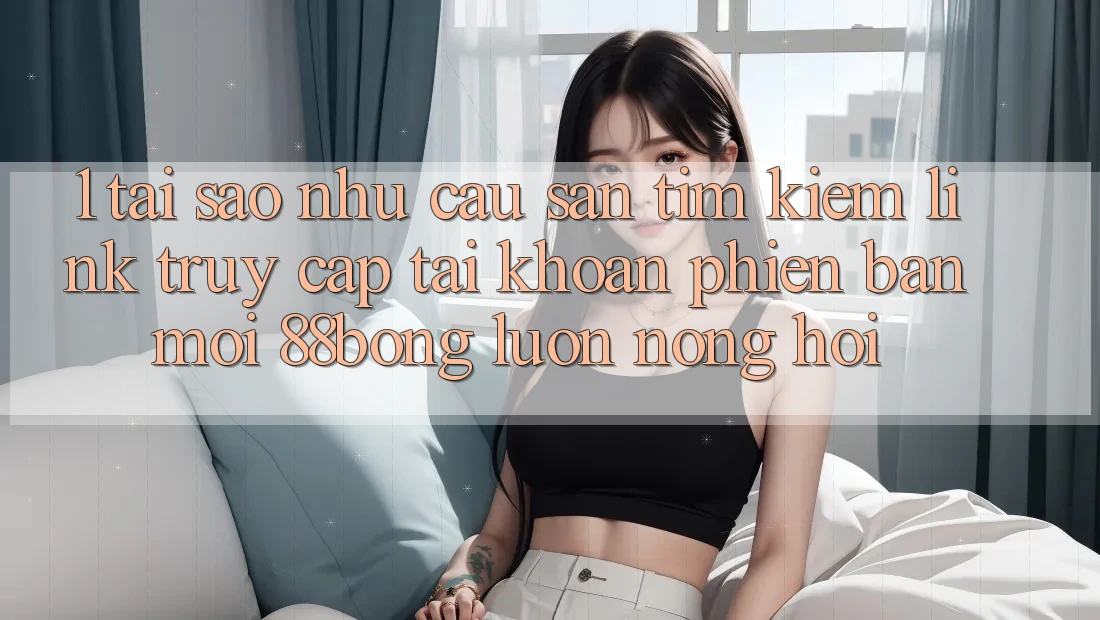 1. Tại Sao Nhu Cầu Săn tìm Kiếm Link Truy cập tài khoản Phiên bản mới 88bong Luôn Nóng Hổi?