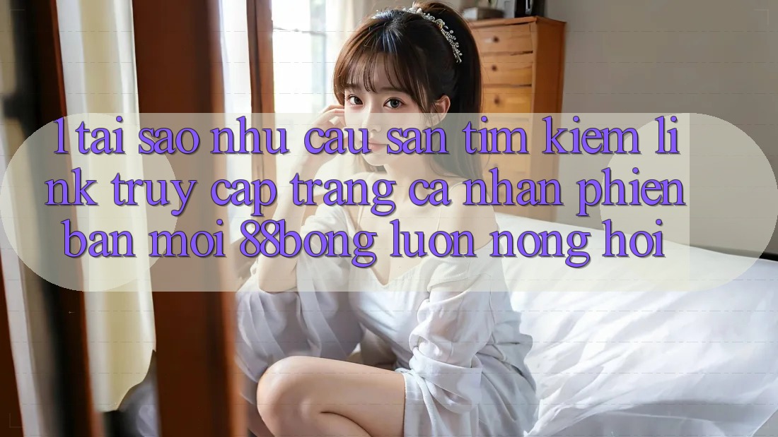 1. Tại Sao Nhu Cầu Săn tìm Kiếm Link Truy cập trang cá nhân Phiên bản mới 88bong Luôn Nóng Hổi?