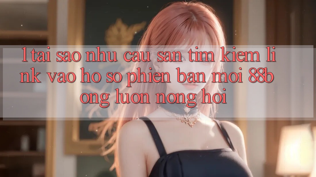 1. Tại Sao Nhu Cầu Săn tìm Kiếm Link Vào hồ sơ Phiên bản mới 88bong Luôn Nóng Hổi?