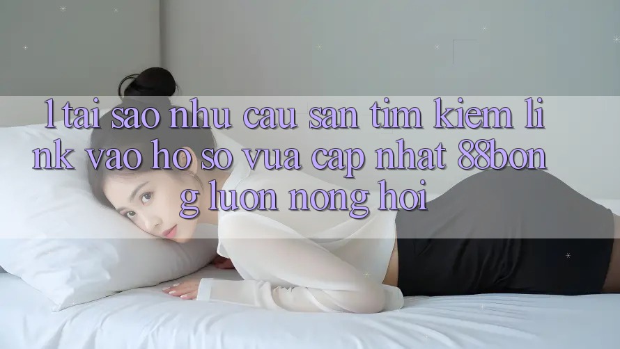 1. Tại Sao Nhu Cầu Săn tìm Kiếm Link Vào hồ sơ Vừa cập nhật 88bong Luôn Nóng Hổi?