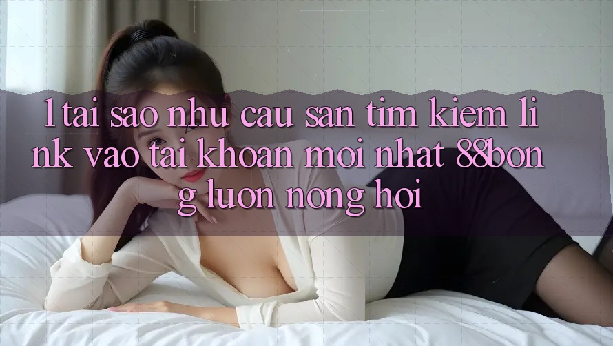 1. Tại Sao Nhu Cầu Săn tìm Kiếm Link Vào tài khoản Mới nhất 88bong Luôn Nóng Hổi?