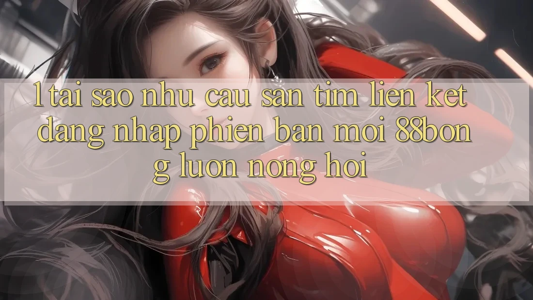 1. Tại Sao Nhu Cầu Săn tìm Liên kết Đăng Nhập Phiên bản mới 88bong Luôn Nóng Hổi?