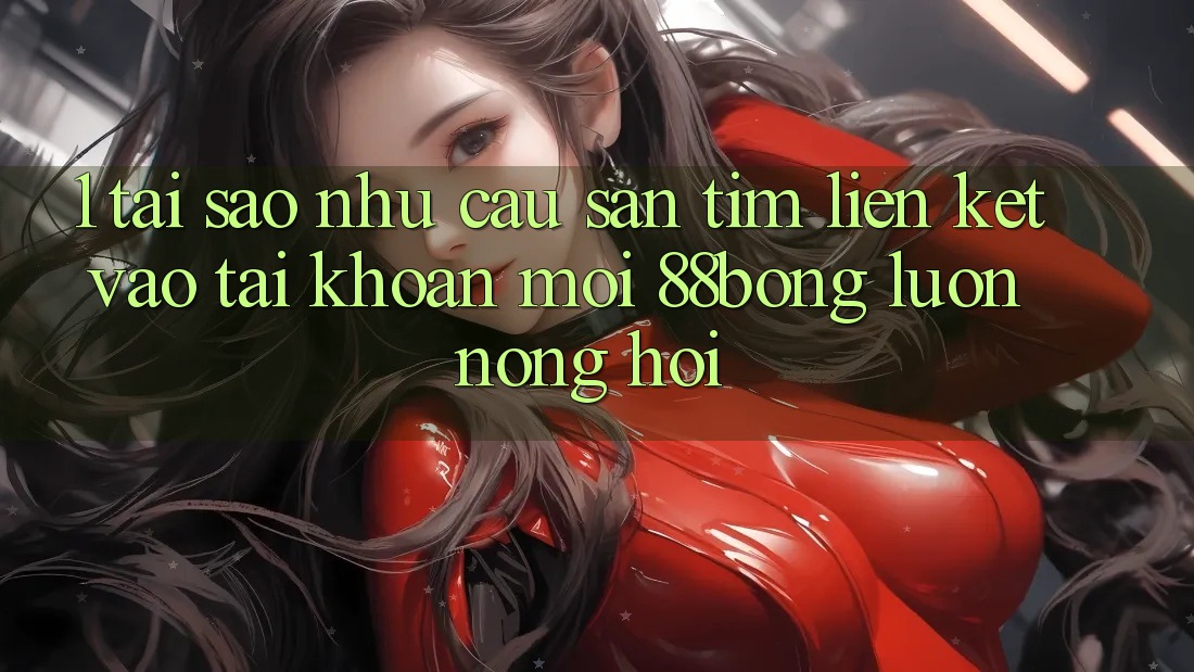 1. Tại Sao Nhu Cầu Săn tìm Liên kết Vào tài khoản Mới 88bong Luôn Nóng Hổi?