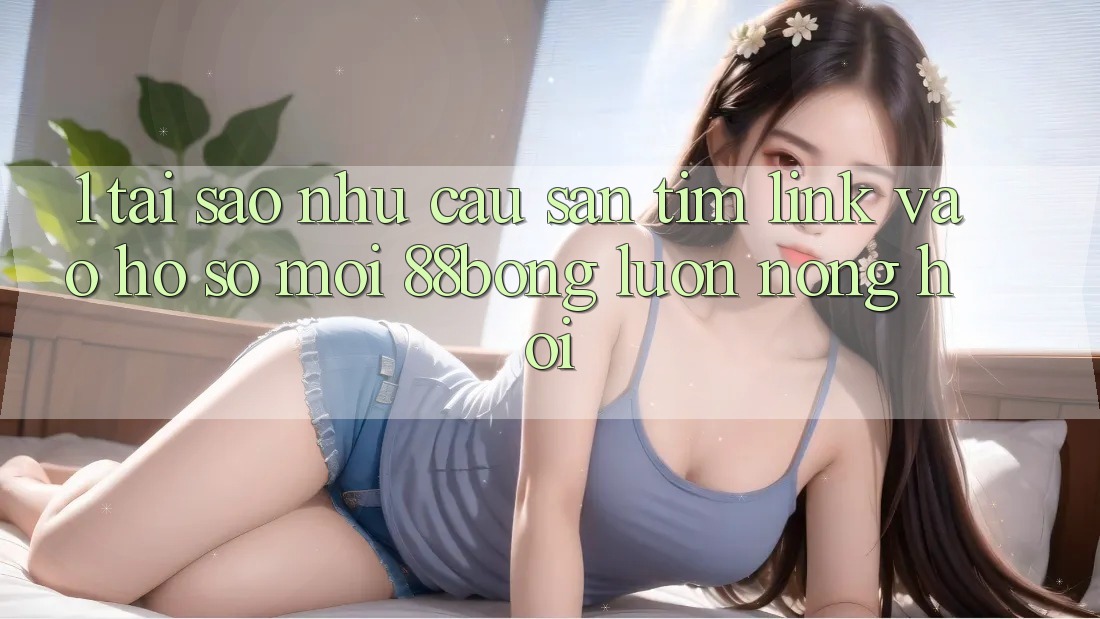 1. Tại Sao Nhu Cầu Săn tìm Link Vào hồ sơ Mới 88bong Luôn Nóng Hổi?