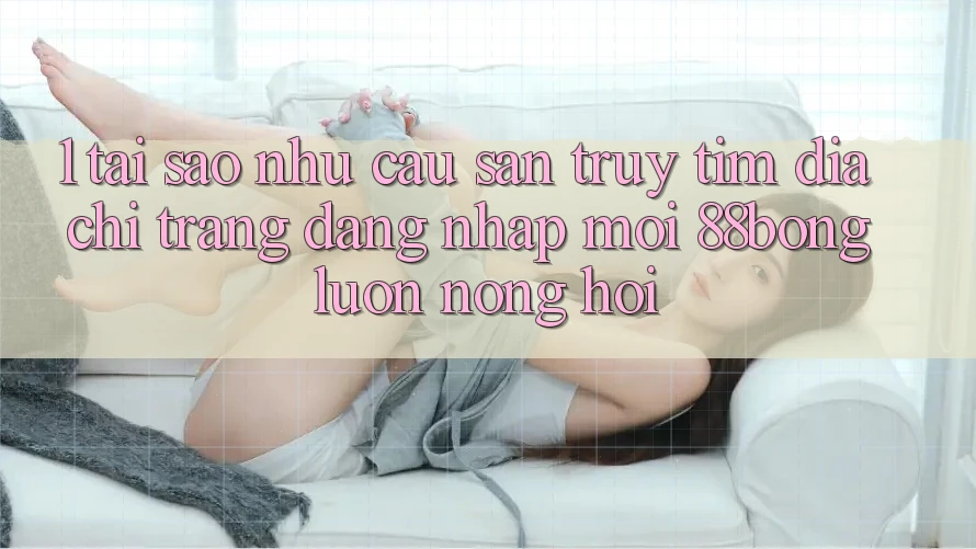 1. Tại Sao Nhu Cầu Săn truy tìm Địa chỉ trang Đăng Nhập Mới 88bong Luôn Nóng Hổi?
