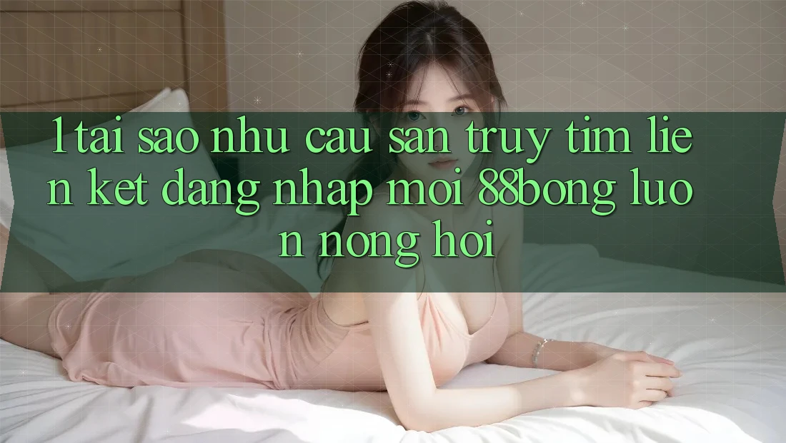 1. Tại Sao Nhu Cầu Săn truy tìm Liên kết Đăng Nhập Mới 88bong Luôn Nóng Hổi?