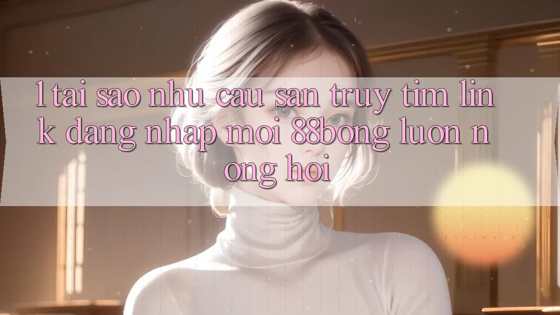 1. Tại Sao Nhu Cầu Săn truy tìm Link Đăng Nhập Mới 88bong Luôn Nóng Hổi? 1. Tại Sao Nhu Cầu Săn truy tìm Link Đăng Nhập Mới 88bong Luôn Nóng Hổi?