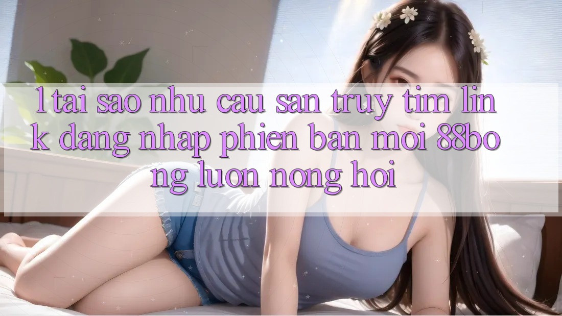 1. Tại Sao Nhu Cầu Săn truy tìm Link Đăng Nhập Phiên bản mới 88bong Luôn Nóng Hổi? 1. Tại Sao Nhu Cầu Săn truy tìm Link Đăng Nhập Phiên bản mới 88bong Luôn Nóng Hổi?