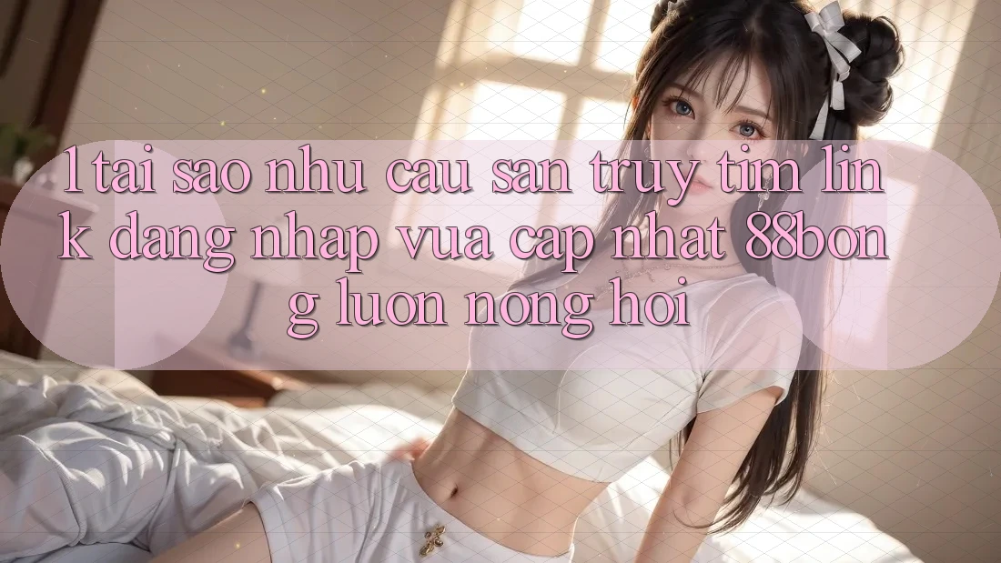 1. Tại Sao Nhu Cầu Săn truy tìm Link Đăng Nhập Vừa cập nhật 88bong Luôn Nóng Hổi?