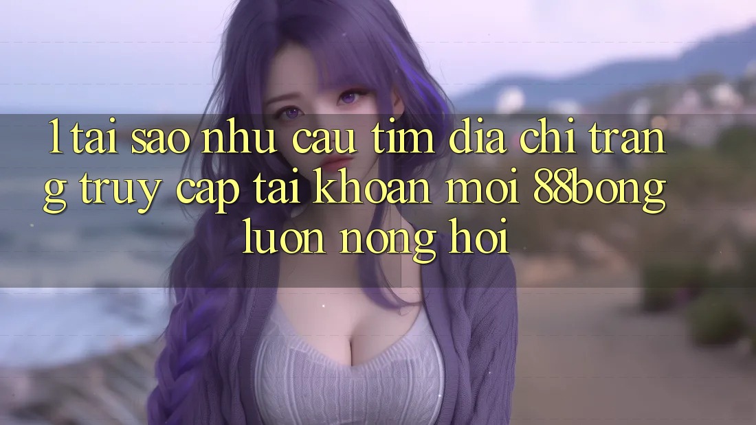 1. Tại Sao Nhu Cầu Tìm Địa chỉ trang Truy cập tài khoản Mới 88bong Luôn Nóng Hổi? 1. Tại Sao Nhu Cầu Tìm Địa chỉ trang Truy cập tài khoản Mới 88bong Luôn Nóng Hổi?