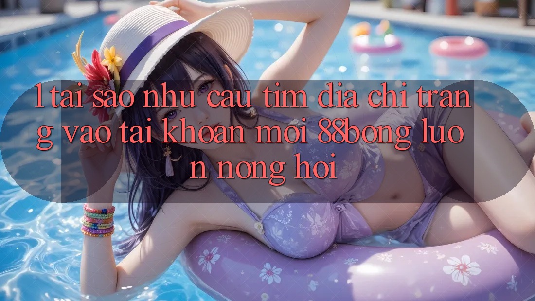 1. Tại Sao Nhu Cầu Tìm Địa chỉ trang Vào tài khoản Mới 88bong Luôn Nóng Hổi?
