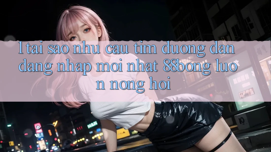 1. Tại Sao Nhu Cầu Tìm Đường dẫn Đăng Nhập Mới nhất 88bong Luôn Nóng Hổi?