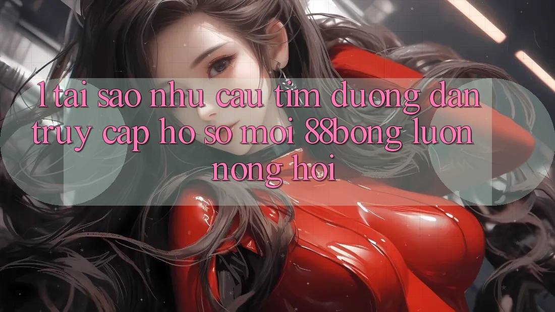 1. Tại Sao Nhu Cầu Tìm Đường dẫn Truy cập hồ sơ Mới 88bong Luôn Nóng Hổi?