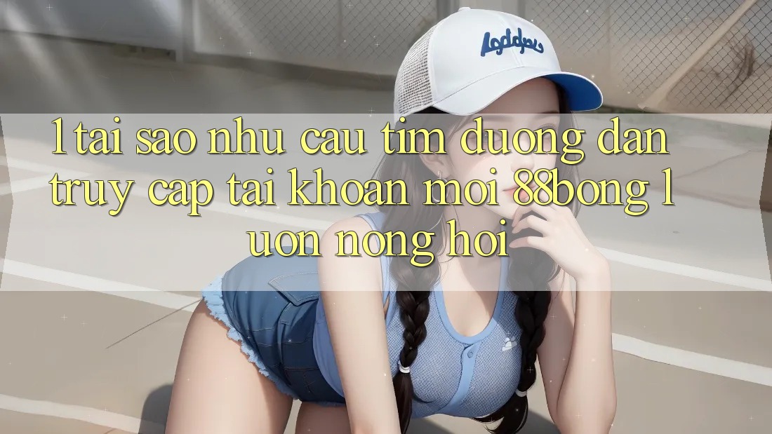 1. Tại Sao Nhu Cầu Tìm Đường dẫn Truy cập tài khoản Mới 88bong Luôn Nóng Hổi?