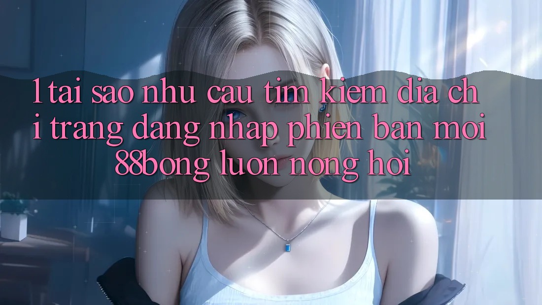 1. Tại Sao Nhu Cầu Tìm Kiếm Địa chỉ trang Đăng Nhập Phiên bản mới 88bong Luôn Nóng Hổi?
