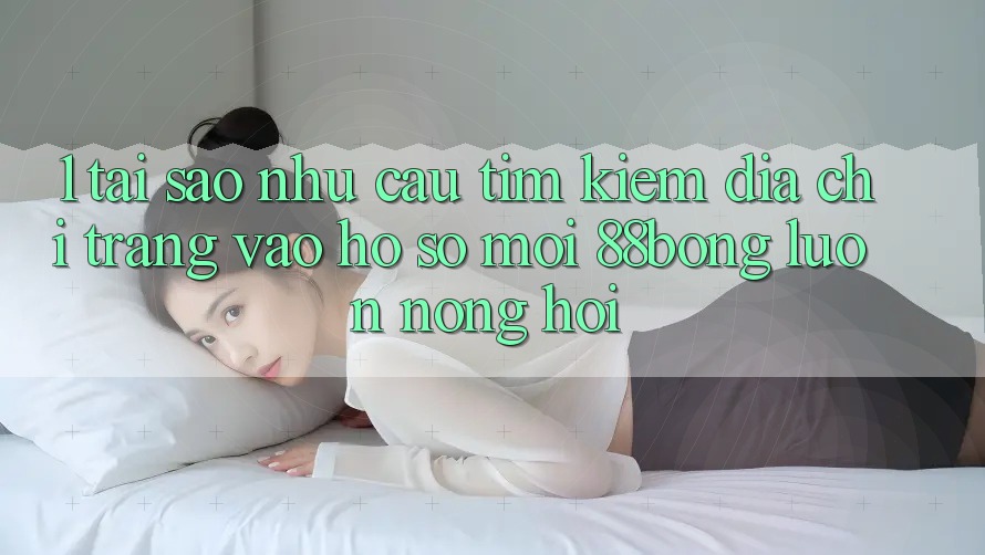1. Tại Sao Nhu Cầu Tìm Kiếm Địa chỉ trang Vào hồ sơ Mới 88bong Luôn Nóng Hổi?